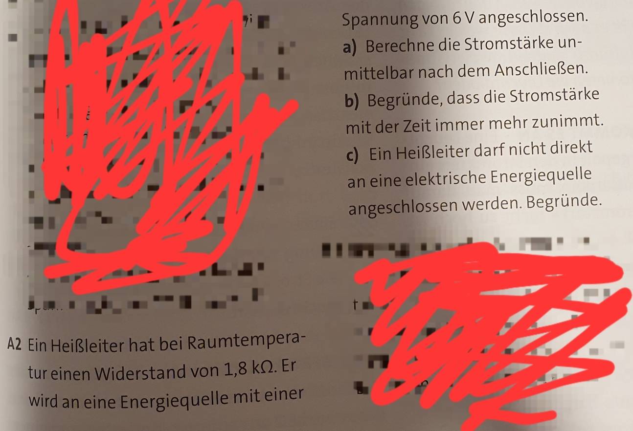 Spannung von 6 V angeschlossen. 
a) Berechne die Stromstärke un- 
mittelbar nach dem Anschließen. 
b) Begründe, dass die Stromstärke 
mit der Zeit immer mehr zunimmt. 
c) Ein Heißleiter darf nicht direkt 
an eine elektrische Energiequelle 
angeschlossen werden. Begründe. 
A2 Ein Heißleiter hat bei Raumtempera- 
tur einen Widerstand von 1,8 kΩ. Er 
wird an eine Energiequelle mit einer