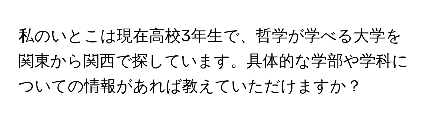 私のいとこは現在高校3年生で、哲学が学べる大学を関東から関西で探しています。具体的な学部や学科についての情報があれば教えていただけますか？