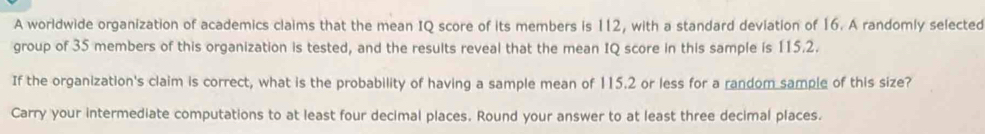 A worldwide organization of academics claims that the mean IQ score of its members is 112, with a standard deviation of 16. A randomly selected 
group of 35 members of this organization is tested, and the results reveal that the mean IQ score in this sample is 115.2. 
If the organization's claim is correct, what is the probability of having a sample mean of 115.2 or less for a random sample of this size? 
Carry your intermediate computations to at least four decimal places. Round your answer to at least three decimal places.