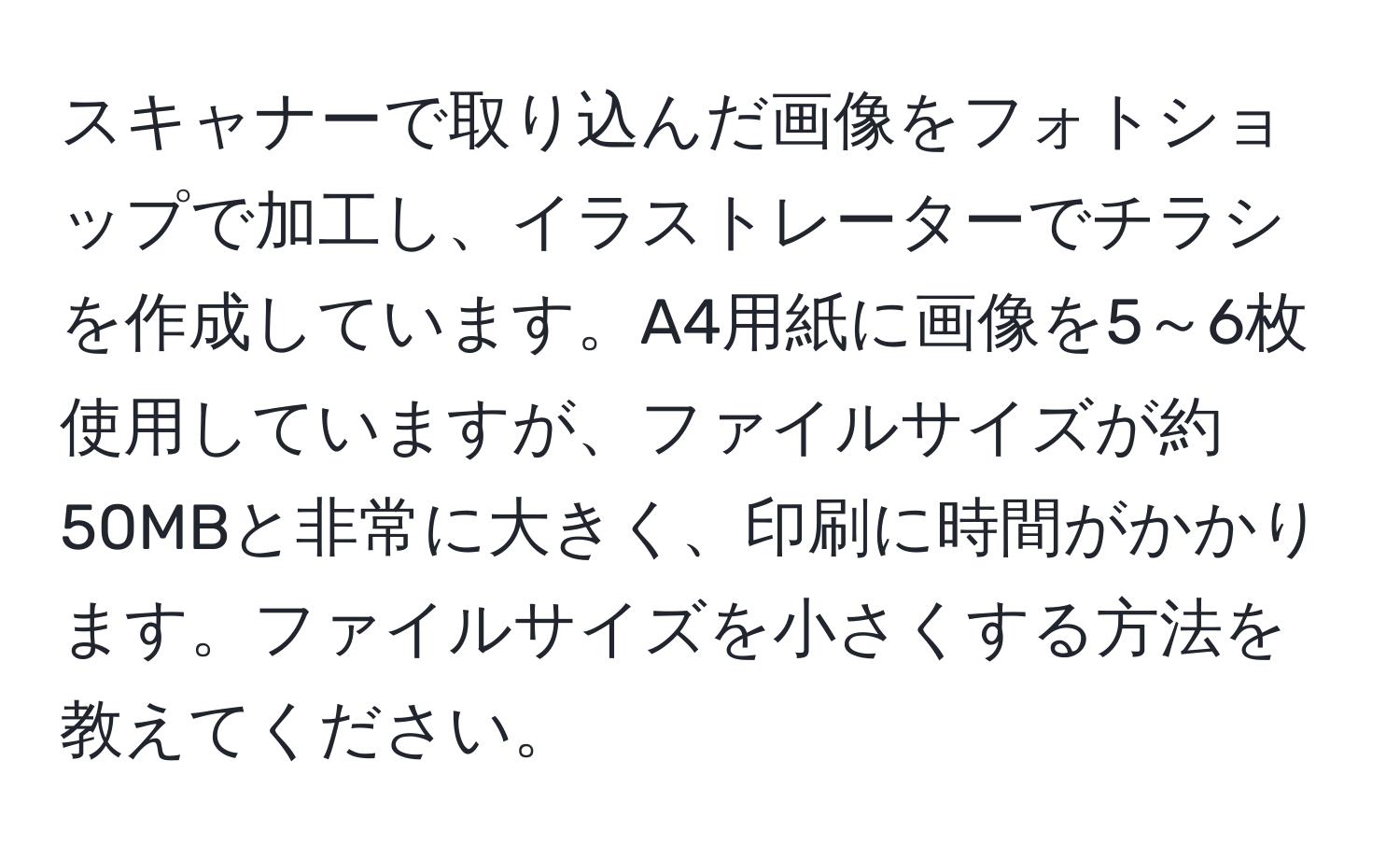 スキャナーで取り込んだ画像をフォトショップで加工し、イラストレーターでチラシを作成しています。A4用紙に画像を5～6枚使用していますが、ファイルサイズが約50MBと非常に大きく、印刷に時間がかかります。ファイルサイズを小さくする方法を教えてください。