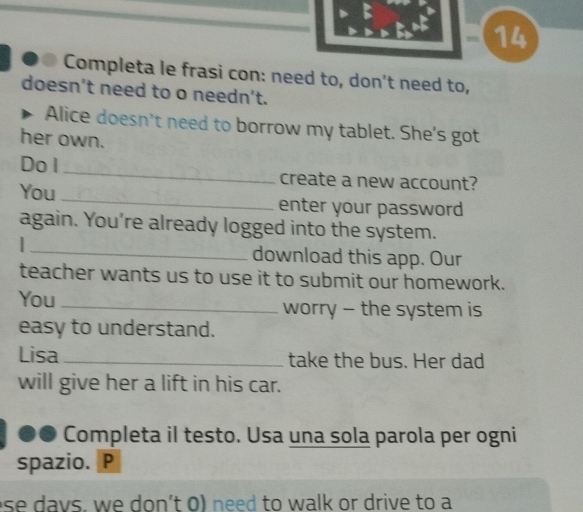 14 
● Completa le frasi con: need to, don't need to, 
doesn't need to o needn't. 
Alice doesn't need to borrow my tablet. She's got 
her own. 
Do l create a new account? 
You enter your password 
_ 
again. You're already logged into the system. 
download this app. Our 
teacher wants us to use it to submit our homework. 
You _worry - the system is 
easy to understand. 
Lisa_ take the bus. Her dad 
will give her a lift in his car. 
Completa il testo. Usa una sola parola per ogni 
spazio. P 
ese davs, we don't 0) need to walk or drive to a