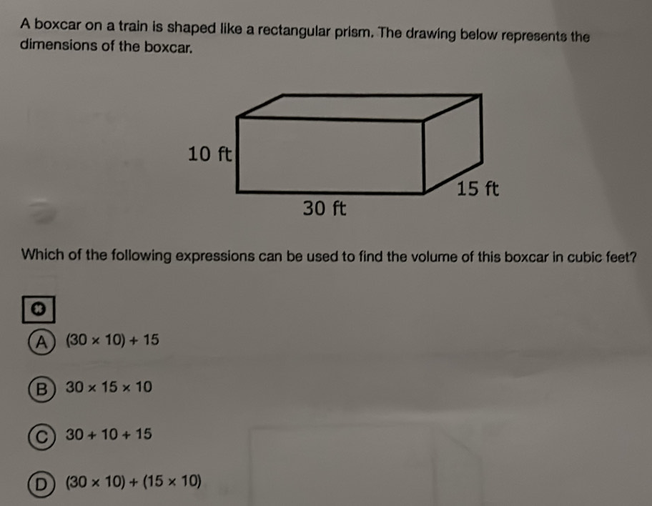 A boxcar on a train is shaped like a rectangular prism. The drawing below represents the
dimensions of the boxcar.
Which of the following expressions can be used to find the volume of this boxcar in cubic feet?
.
A (30* 10)+15
B 30* 15* 10
C 30+10+15
D (30* 10)+(15* 10)