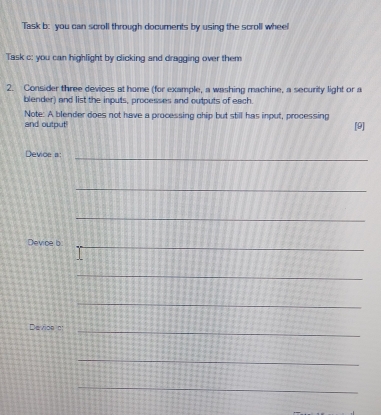 Task b: you can scroll through documents by using the scroll wheel 
Task c: you can highlight by clicking and dragging over them 
2. Consider three devices at home (for example, a washing machine, a security light or a 
blender) and list the inputs, processes and outputs of each. 
Note: A blender does not have a processing chip but still has input, processing [9] 
and output! 
Devioe a:_ 
_ 
_ 
_ 
Device b 
_ 
_ 
Device _ 
_ 
_