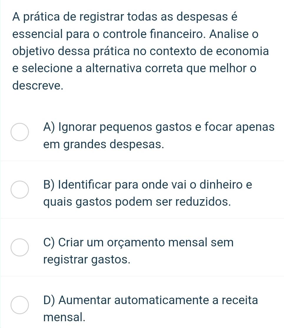 A prática de registrar todas as despesas é
essencial para o controle financeiro. Analise o
objetivo dessa prática no contexto de economia
e selecione a alternativa correta que melhor o
descreve.
A) Ignorar pequenos gastos e focar apenas
em grandes despesas.
B) Identificar para onde vai o dinheiro e
quais gastos podem ser reduzidos.
C) Criar um orçamento mensal sem
registrar gastos.
D) Aumentar automaticamente a receita
mensal.