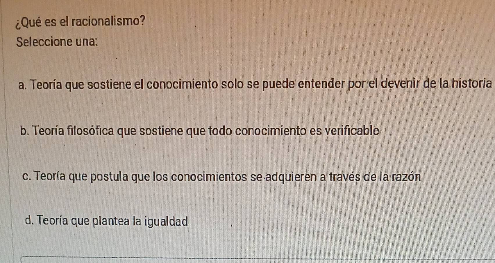 ¿Qué es el racionalismo?
Seleccione una:
a. Teoría que sostiene el conocimiento solo se puede entender por el devenir de la historia
b. Teoría filosófica que sostiene que todo conocimiento es verificable
c. Teoría que postula que los conocimientos se adquieren a través de la razón
d. Teoría que plantea la igualdad