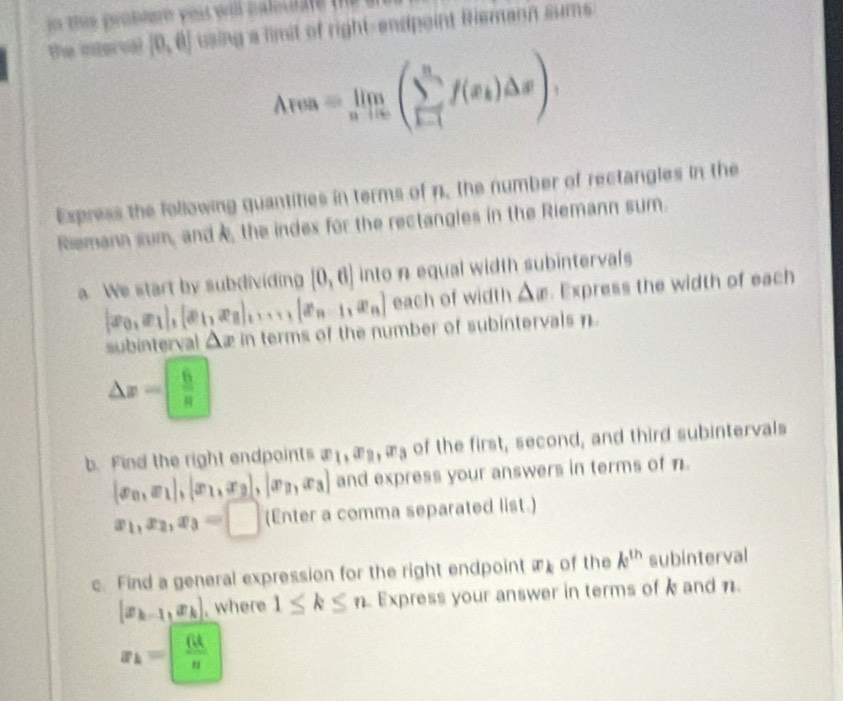 in the probere yo will caluale . 
the interval [0,6] using a limit of right-endpoint Riemann sums
Area=limlimits _nto ∈fty (sumlimits _(k=1)^nf(x_k)△ x)
Express the following quantities in terms of n, the number of rectangles in the 
Riemann sum, and , the index for the rectangles in the Riemann sum. 
a We start by subdividing [0,6] into n equal width subintervals
[x_0,x_1],[x_1,x_2]_·s 1[x_n-1,x_n] each of width △ x. Express the width of each 
subinterval △ x in terms of the number of subintervals n.
△ x= 6/π  
b. Find the right endpoints x_1, x_2, x_3 of the first, second, and third subintervals
[x_0,x_1],[x_1,x_3],|x_3,x_3] and express your answers in terms of n.
x_1, x_2, x_3=□ (Enter a comma separated list.) 
c. Find a general expression for the right endpoint x_k of the k^(th) subinterval
[x_k-1,x_k] , where 1≤ k≤ n Express your answer in terms of k and n.
x_k=