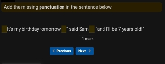 Add the missing punctuation in the sentence below. 
It's my birthday tomorrow _ ^circ  said Sam :□ "and I'll be 7 years old!" 
1 mark 
Previous Next