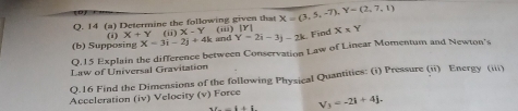 14 (a) Determine the following given that X=(3,5,-7), Y=(2,7,1)
Y=2i-3j-2k Find 
(b) Supposing (1) X+Y(ii)X-Y X=3i-2j+4k and (iii) [Y] X* Y
Q.15 Explain the difference between Conservation Law of Linear Momentum and Newton's 
Law of Universal Gravitation 
Q.16 Find the Dimensions of the following Physical Quantities: (i) Pressure (ii) Energy (iii) 
Acceleration (iv) Velocity (v) Force
V_3=-2i+4j.