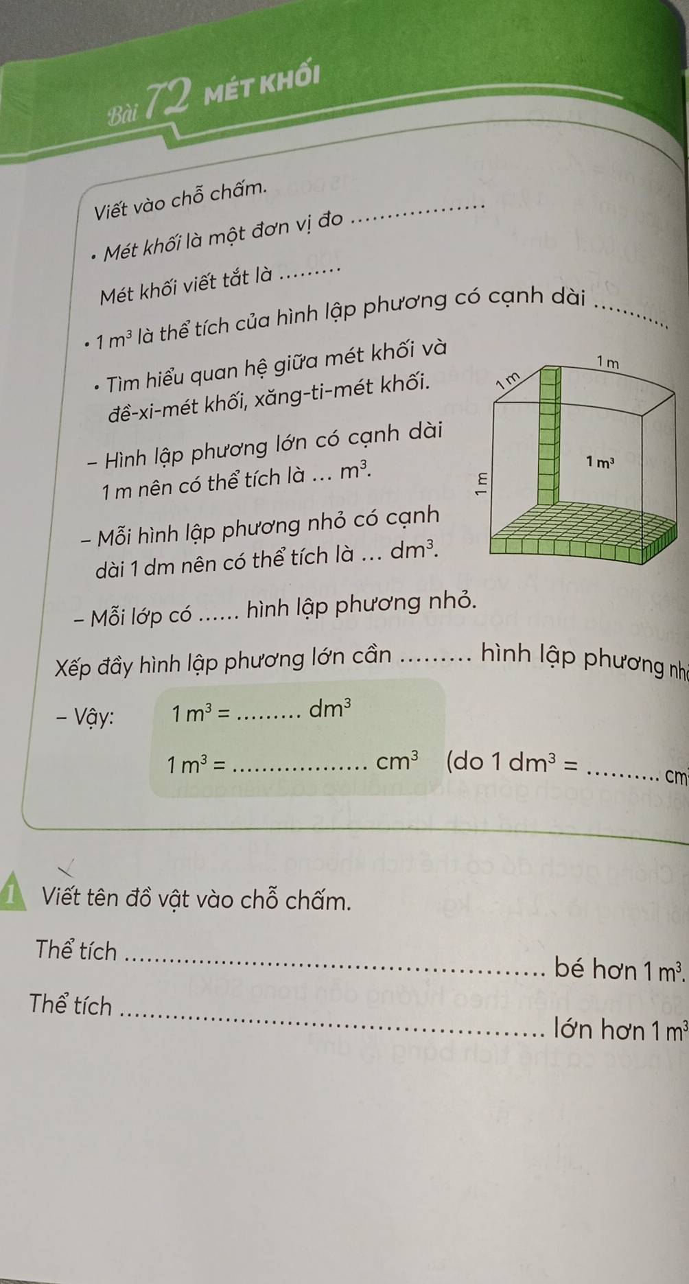 mét khối
Viết vào chỗ chấm._
Mét khối là một đơn vị đo
Mét khối viết tắt là ....._
1m^3 là thể tích của hình lập phương có cạnh dài_
Tìm hiểu quan hệ giữa mét khối và
đề-xi-mét khối, xăng-ti-mét khối.
- Hình lập phương lớn có cạnh dài
1 m nên có thể tích là ... m^3.
- Mỗi hình lập phương nhỏ có cạnh
dài 1 dm nên có thể tích là _ dm^3.
- Mỗi lớp có _ hình lập phương nhỏ.
Xếp đầy hình lập phương lớn cần ......... hình lập phương nhà
- Vậy: 1m^3= _ dm^3
cm^3
1m^3= _(do 1dm^3= _
cm
Viết tên đồ vật vào chỗ chấm.
Thể tích_ bé hơn 1m^3.
Thể tích _lớn hơn 1m^3