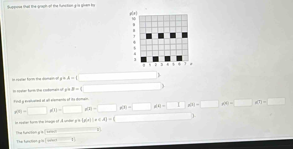 Suppose that the graph of the function g is given by
g(x)
10
9
8
7
6
5
4
3
0 1 2 3 4 5 6 r 
In roster form the domain of g is A= □ . 
In roster form the codomain of g is B= □ . 
Find g evaluated at all elements of its domain.
g(0)=□ g(1)=□ g(2)=□ g(3)=□ g(4)=□ g(5)=□ g(6)=□ g(7)=□
In roster form the image of A under g is  g(x)|x∈ A = □ 
The function g is select ; 
The function g is select