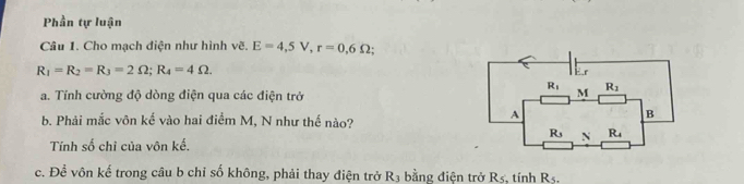 Phần tự luận
Câu 1. Cho mạch điện như hình vẽ. E=4,5V,r=0,6Omega
R_1=R_2=R_3=2Omega ;R_4=4Omega .
a. Tính cường độ dòng điện qua các điện trở 
b. Phải mắc vôn kế vào hai điểm M, N như thế nào?
Tính số chỉ của vôn kế.
c. Để vôn kế trong câu b chỉ số không, phải thay điện trở R3 bằng điện trở R5, tính R5.