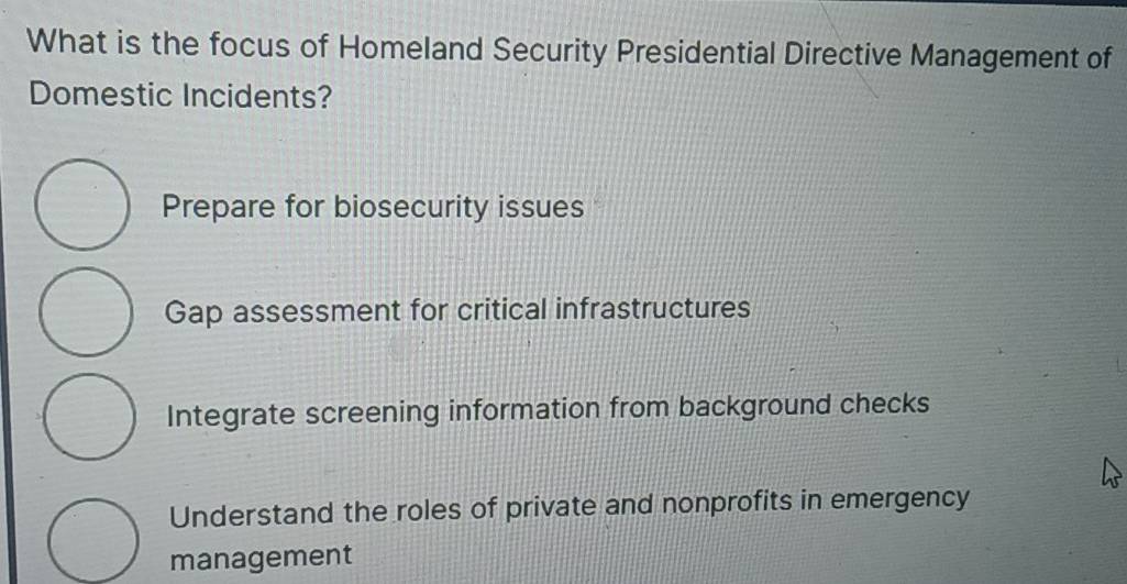 What is the focus of Homeland Security Presidential Directive Management of
Domestic Incidents?
Prepare for biosecurity issues
Gap assessment for critical infrastructures
Integrate screening information from background checks
Understand the roles of private and nonprofits in emergency
management