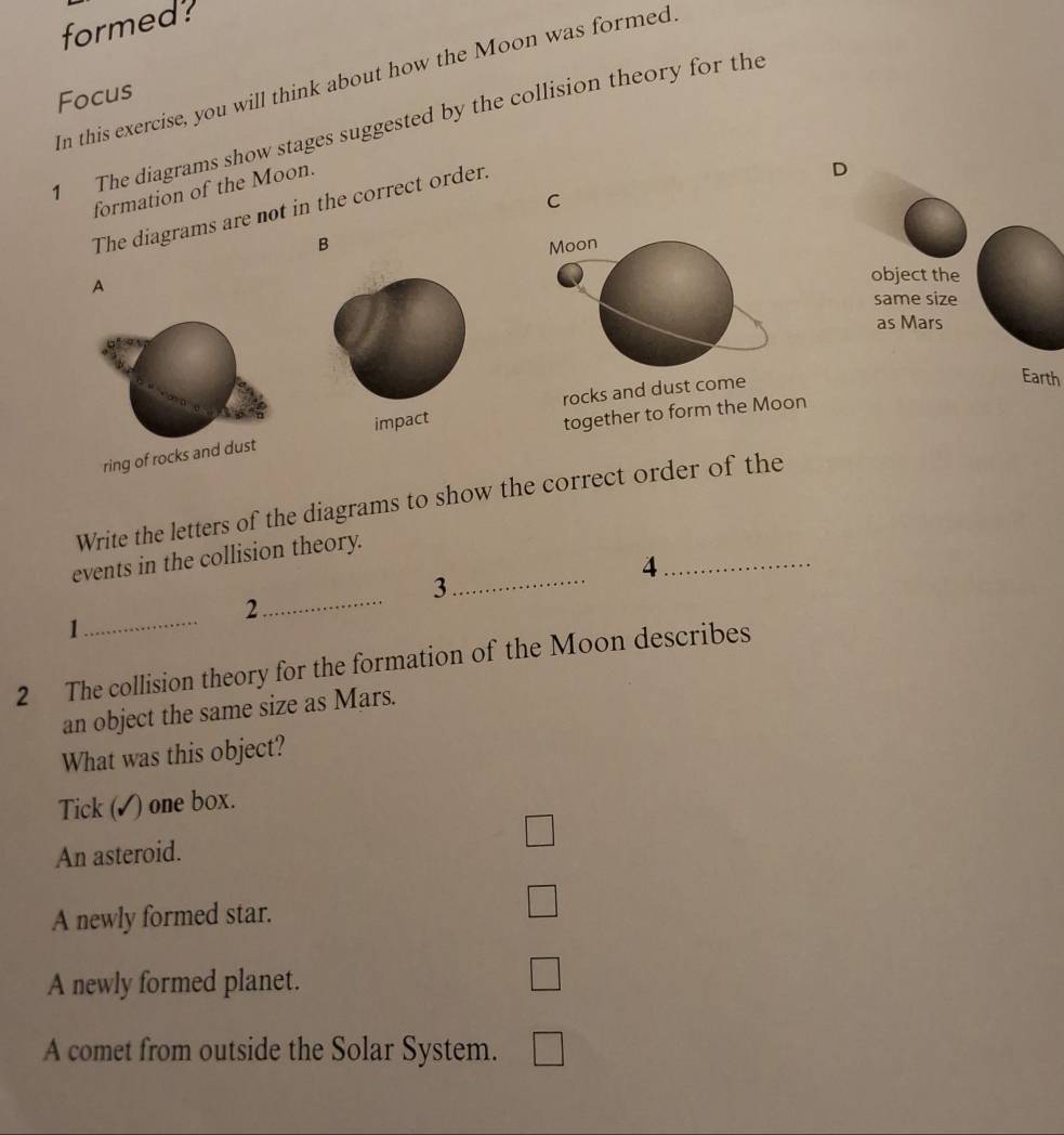 formed?
In this exercise, you will think about how the Moon was formed.
Focus
The diagrams show stages suggested by the collision theory for the
formation of the Moon.
D
C
The diagrams are not in the correct order.
B Moon
A
object the
same size
as Mars
rocks and dust come
Earth
ring of rocks and dust impact
together to form the Moon
Write the letters of the diagrams to show the correct order of the
events in the collision theory.
_4
3
_
_
_2
1
2 The collision theory for the formation of the Moon describes
an object the same size as Mars.
What was this object?
Tick ( ) one box.
□
An asteroid.
A newly formed star. □
A newly formed planet.
□
A comet from outside the Solar System. □