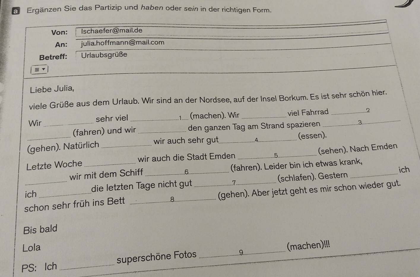 a Ergänzen Sie das Partizip und haben oder sein in der richtigen Form. 
Von: Ischaefer@mail.de 
An: julia.hoffmann@mail.com 
Betreff: Urlaubsgrüße 
Liebe Julia, 
viele Grüße aus dem Urlaub. Wir sind an der Nordsee, auf der Insel Borkum. Es ist sehr schön hier. 
Wir_ sehr viel _:1..... (machen). Wir _viel Fahrrad_ _2 
(fahren) und wir _den ganzen Tag am Strand spazieren 
3 
wir auch sehr gut 4 
_(gehen). Natürlich ___(essen). 
5 (sehen). Nach Emden 
Letzte Woche _wir auch die Stadt Emden_ 
wir mit dem Schiff _(fahren). Leider bin ich etwas krank, 
.6. 
ich 
7 
ich die letzten Tage nicht gut (schlafen). Gestern 
schon sehr früh ins Bett ___(gehen). Aber jetzt geht es mir schon wieder gut. 
8 
Bis bald 
Lola 
9. 
PS: Ich _superschöne Fotos __(machen)!!!