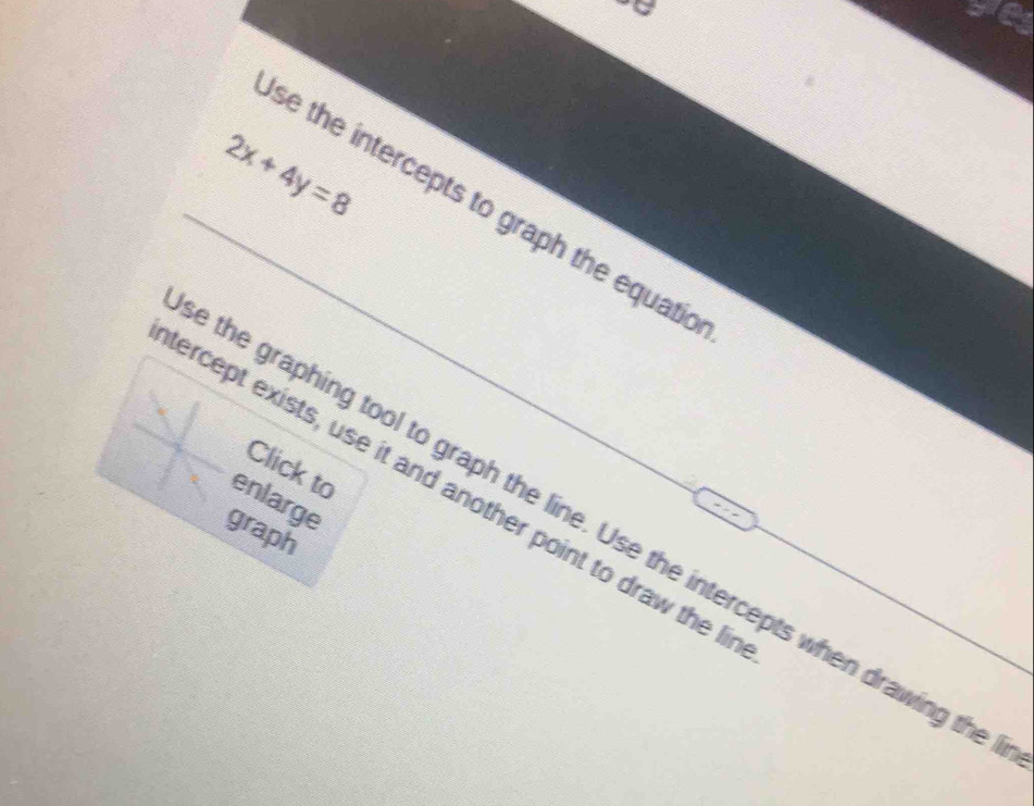 2x+4y=8
se the intercepts to graph the equatio 
Click to 
ercept exists, use it and another point to draw the li 
enlarge 
the graphing tool to graph the line. Use the intercepts when drawing the 
graph