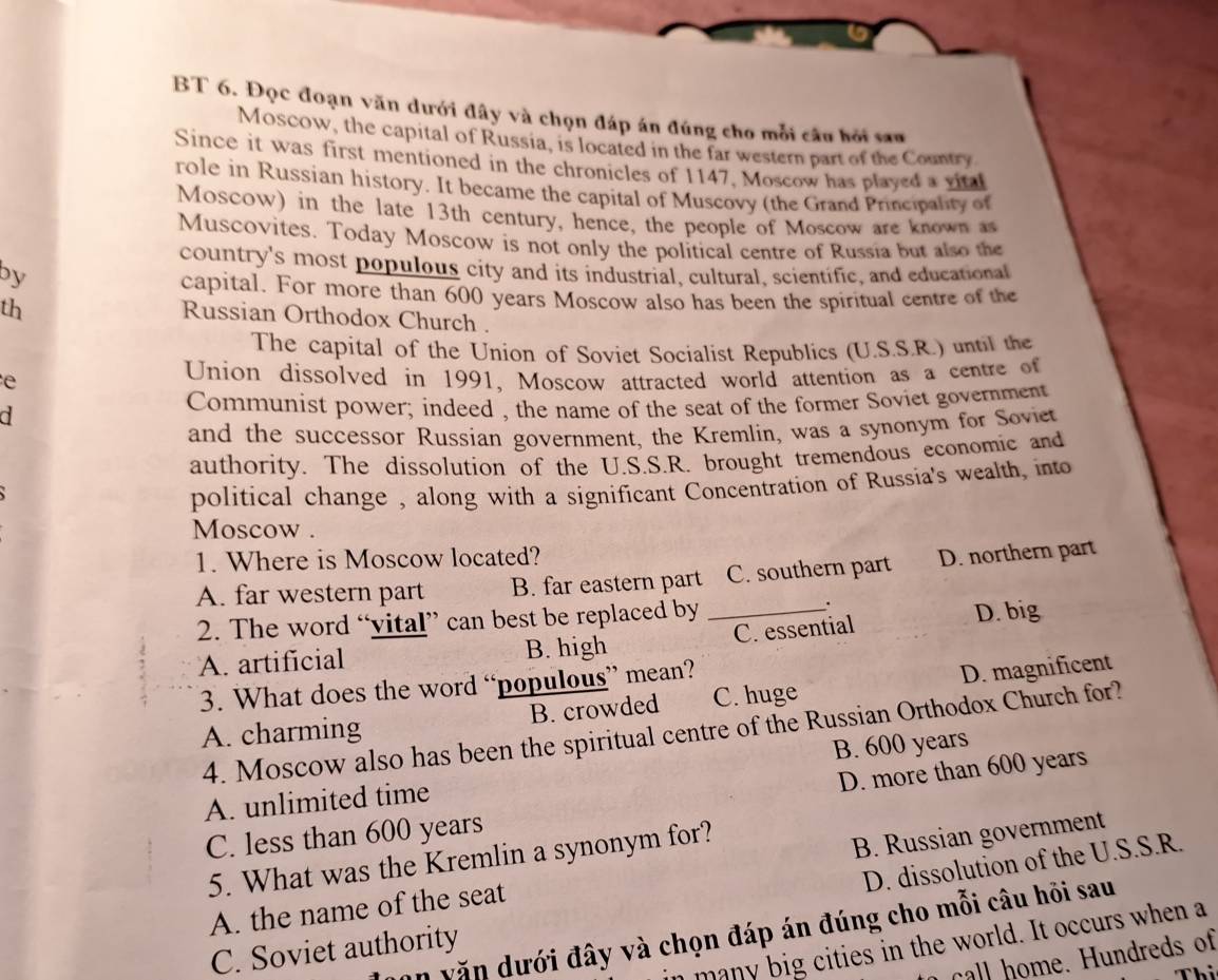 BT 6. Đọc đoạn văn dưới đây và chọn đáp án đúng cho mỗi câu hỏi sau
Moscow, the capital of Russia, is located in the far western part of the Country
Since it was first mentioned in the chronicles of 1147, Moscow has played a vit
role in Russian history. It became the capital of Muscovy (the Grand Principality of
Moscow) in the late 13th century, hence, the people of Moscow are known as
Muscovites. Today Moscow is not only the political centre of Russia but also the
country's most populous city and its industrial, cultural, scientific, and educational
by
capital. For more than 600 years Moscow also has been the spiritual centre of the
th
Russian Orthodox Church .
The capital of the Union of Soviet Socialist Republics (U.S.S.R.) until the
e Union dissolved in 1991, Moscow attracted world attention as a centre of
d Communist power; indeed , the name of the seat of the former Soviet government
and the successor Russian government, the Kremlin, was a synonym for Soviet
authority. The dissolution of the U.S.S.R. brought tremendous economic and
political change , along with a significant Concentration of Russia's wealth, into
Moscow .
1. Where is Moscow located?
A. far western part B. far eastern part C. southern part D. northern part
2. The word “vital” can best be replaced by_
.
A. artificial B. high C. essential D. big
3. What does the word “populous” mean?
A. charming B. crowded C. huge D. magnificent
4. Moscow also has been the spiritual centre of the Russian Orthodox Church for?
D. more than 600 years
A. unlimited time B. 600 years
C. less than 600 years
5. What was the Kremlin a synonym for?
D. dissolution of the U.S.S.R.
A. the name of the seat B. Russian government
văn dưới đây và chọn đáp án đúng cho mỗi câu hỏi sau
n many big cities in the world. It occurs when a
C. Soviet authority
call home. Hundreds of
