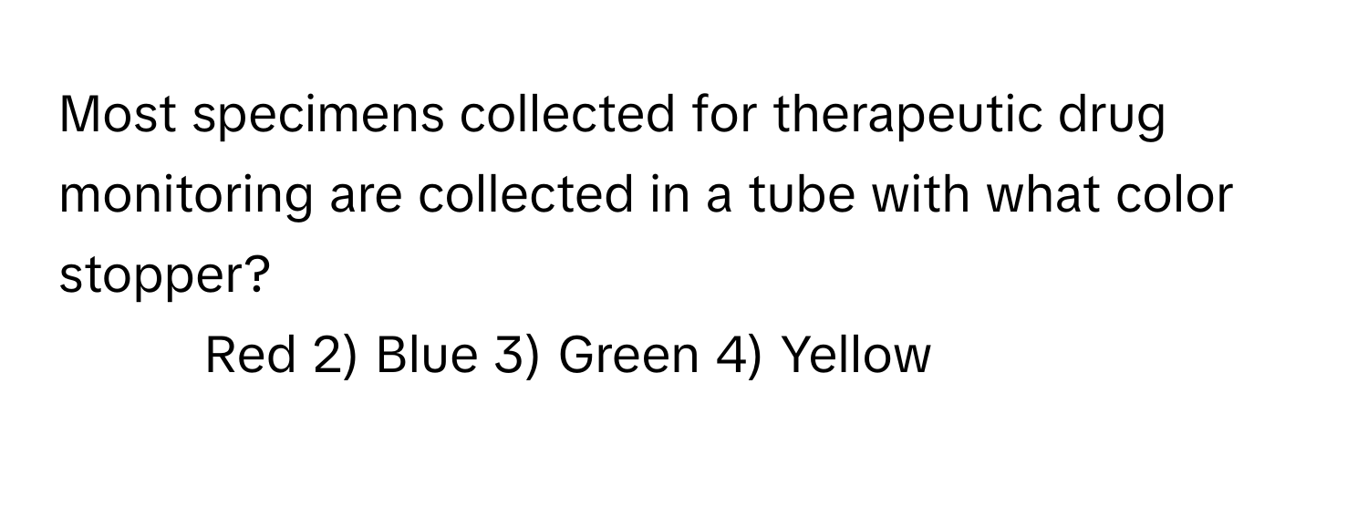 Most specimens collected for therapeutic drug monitoring are collected in a tube with what color stopper?

1) Red 2) Blue 3) Green 4) Yellow