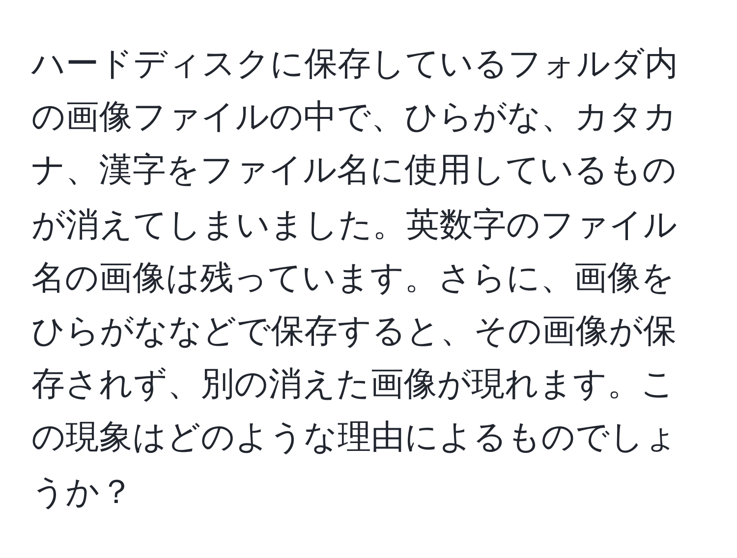 ハードディスクに保存しているフォルダ内の画像ファイルの中で、ひらがな、カタカナ、漢字をファイル名に使用しているものが消えてしまいました。英数字のファイル名の画像は残っています。さらに、画像をひらがななどで保存すると、その画像が保存されず、別の消えた画像が現れます。この現象はどのような理由によるものでしょうか？