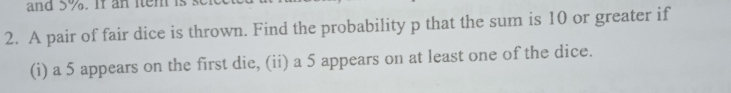 and 5%. If an iten is . 
2. A pair of fair dice is thrown. Find the probability p that the sum is 10 or greater if 
(i) a 5 appears on the first die, (ii) a 5 appears on at least one of the dice.