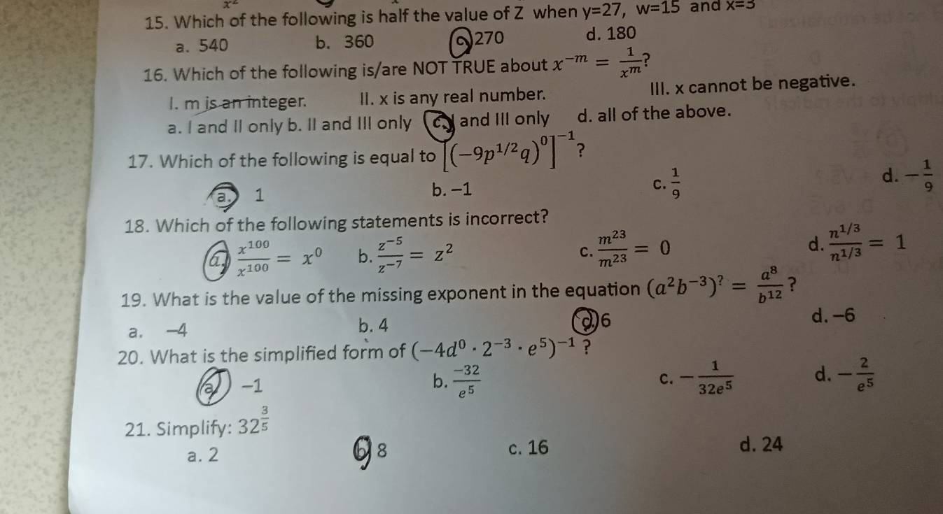 x^2
15. Which of the following is half the value of Z when y=27, w=15 and x=3
a. 540 b. 360 270
d. 180
16. Which of the following is/are NOT TRUE about x^(-m)= 1/x^m  ?
I. m is an integer. II. x is any real number. III. x cannot be negative.
a. I and II only b. II and III only cJ and III only d. all of the above.
17. Which of the following is equal to (-9p^(1/2)q)^0]^-1 ?
a 1
b. -1
C.  1/9 
d. - 1/9 
18. Which of the following statements is incorrect?
a  x^(100)/x^(100) =x^0 b.  (z^(-5))/z^(-7) =z^2 C.  m^(23)/m^(23) =0 d.  (n^(1/3))/n^(1/3) =1
19. What is the value of the missing exponent in the equation (a^2b^(-3))^?= a^8/b^(12)  ?
26
a. -4 b. 4 d. -6
20. What is the simplified form of (-4d^0· 2^(-3)· e^5)^-1 ?
d.
-1
b.  (-32)/e^5  - 1/32e^5  - 2/e^5 
c.
21. Simplify: 32^(frac 3)5
b
a. 2 8 c. 16
d. 24