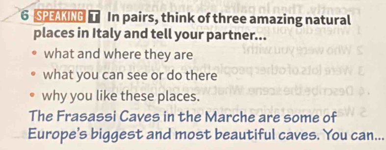 SPEAKING T In pairs, think of three amazing natural 
places in Italy and tell your partner... 
what and where they are 
what you can see or do there 
why you like these places. 
The Frasassi Caves in the Marche are some of 
Europe's biggest and most beautiful caves. You can...