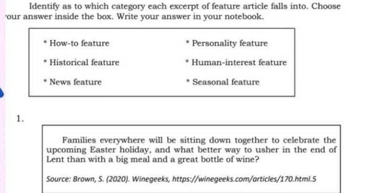 Identify as to which category each excerpt of feature article falls into. Choose
'our answer inside the box. Write your answer in your notebook.
How-to feature Personality feature
Historical feature Human-interest feature
News feature Seasonal feature
1.
Families everywhere will be sitting down together to celebrate the
upcoming Easter holiday, and what better way to usher in the end of
Lent than with a big meal and a great bottle of wine?
Source: Brown, S. (2020). Winegeeks, https://winegeeks.com/articles/170.html.5