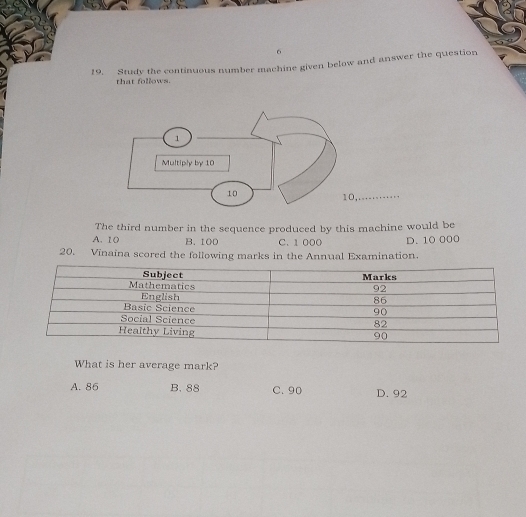 6
19. Study the continuous number machine given below and answer the question
that follows.
_
The third number in the sequence produced by this machine would be
A. 10 B. 100 C. 1 000 D. 10 000
20. Vinaina scored the following marks in the Annual Examination.
What is her average mark?
A. 86 B. 88 C. 90 D. 92