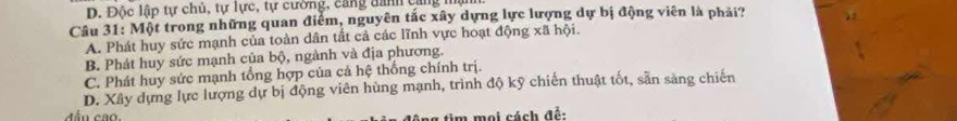 D. Độc lập tự chủ, tự lực, tự cường, cang danh cang mạn
Câu 31: Một trong những quan điểm, nguyên tắc xây dựng lực lượng dự bị động viên là phải?
A. Phát huy sức mạnh của toàn dân tất cả các lĩnh vực hoạt động xã hội.
B. Phát huy sức mạnh của bộ, ngành và địa phương.
C. Phát huy sức mạnh tổng hợp của cả hệ thống chính trị.
D. Xây dựng lực lượng dự bị động viên hùng mạnh, trình độ kỹ chiến thuật tốt, sản sàng chiến
ag tim mai cách đề: