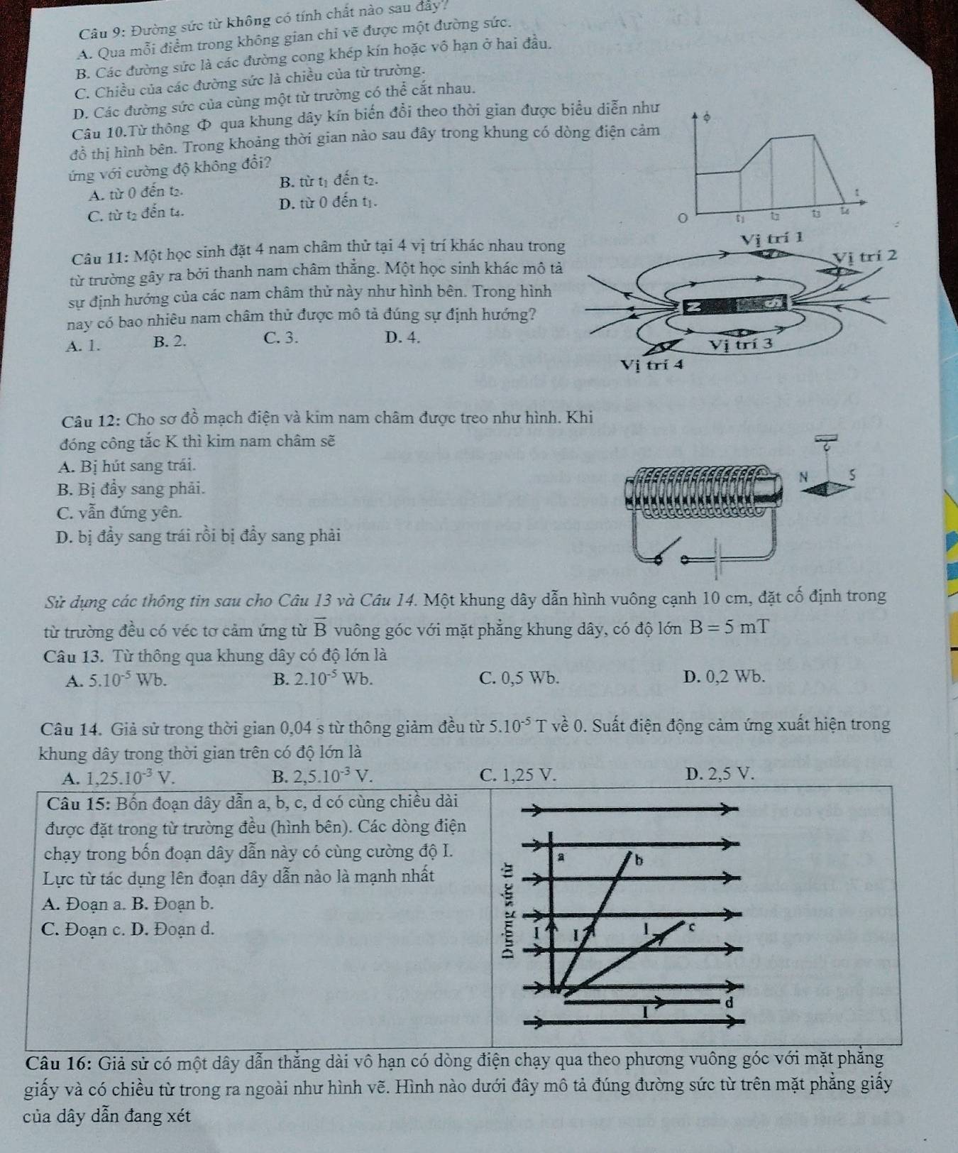 Đường sức từ không có tính chất nào sau đây.
A. Qua mỗi điểm trong không gian chỉ vẽ được một đường sức.
B. Các đường sức là các đường cong khép kín hoặc vô hạn ở hai đầu.
C. Chiều của các đường sức là chiều của từ trường.
D. Các đường sức của cùng một từ trường có thể cắt nhau.
Câu 10.Từ thông Φ qua khung dây kín biến đổi theo thời gian được biểu diễn như
đồ thị hình bên. Trong khoảng thời gian nào sau đây trong khung có dòng điện cảm
ứng với cường độ không đổi?
A. từ 0 đến t2. B. từ tị đến t₂.
C. từ t2 đến t. D. từ 0 đến tị.
1
t u t
Câu 11: Một học sinh đặt 4 nam châm thử tại 4 vị trí khác nhau tron
từ trường gây ra bởi thanh nam châm thắng. Một học sinh khác mô t
sự định hướng của các nam châm thử này như hình bên. Trong hình
nay có bao nhiêu nam châm thử được mô tả đúng sự định hướng?
A. 1. B. 2. C. 3. D. 4.
Câu 12: Cho sơ đồ mạch điện và kim nam châm được treo như hình. Khi
đóng công tắc K thì kim nam châm sẽ
A. Bị hút sang trái.
N
B. Bị đầy sang phải.
C. vẫn đứng yên.
D. bị đầy sang trái rồi bị đầy sang phải
Sử dụng các thông tin sau cho Câu 13 và Câu 14. Một khung dây dẫn hình vuông cạnh 10 cm, đặt cố định trong
từ trường đều có véc tơ cảm ứng từ overline B vuông góc với mặt phẳng khung dây, có độ lớn B=5mT
Câu 13. Từ thông qua khung dây có độ lớn là
A. 5.10^(-5)Wb. B. 2.10^(-5)Wb. C. 0,5 Wb. D. 0,2 Wb.
Câu 14. Giả sử trong thời gian 0,04 s từ thông giảm đều từ 5.10^(-5)] ve^(lambda)0. Suất điện động cảm ứng xuất hiện trong
khung dây trong thời gian trên có độ lớn là
A. 1,25.10^(-3)V. B. 2,5.10^(-3)V. C. 1,25 V. D. 2,5 V.
Câu 15: Bốn đoạn dây dẫn a, b, c, d có cùng chiều dài
được đặt trong từ trường đều (hình bên). Các dòng điện
chạy trong bốn đoạn dây dẫn này có cùng cường độ I.
a b
Lực từ tác dụng lên đoạn dây dẫn nào là mạnh nhất
A. Đoạn a. B. Đoạn b.
5
C. Đoạn c. D. Đoạn d. 1. * c
Câu 16: Giả sử có một dây dẫn thẳng dài vô hạn có dòng điện chạy qua theo phương vuông góc với mặt phẳng
giấy và có chiều từ trong ra ngoài như hình vẽ. Hình nào dưới đây mô tả đúng đường sức từ trên mặt phẳng giấy
của dây dẫn đang xét