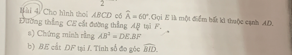 Cho hình thoi ABCD có widehat A=60° Gọi E là một điểm bất kì thuộc cạnh AD. 
Đường thẳng CE cắt đường thẳng AB tại F. 
a) Chứng minh rằng AB^2=DE.BF
b) BE cắt DF tại I. Tính số đo góc widehat BID.