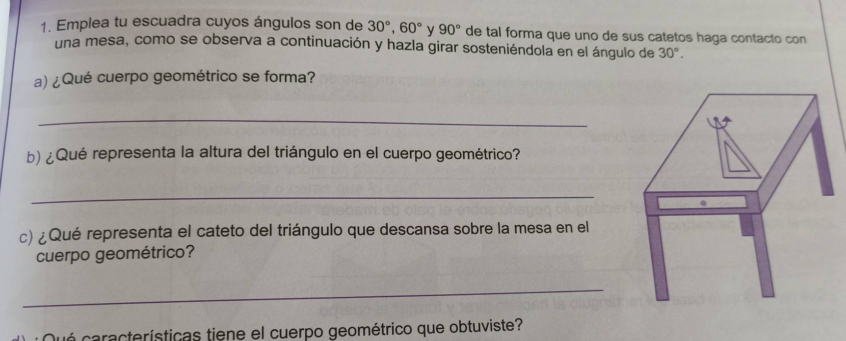 Emplea tu escuadra cuyos ángulos son de 30°, 60° y 90° de tal forma que uno de sus catetos haga contacto con 
una mesa, como se observa a continuación y hazla girar sosteniéndola en el ángulo de 30°. 
a) ¿Qué cuerpo geométrico se forma? 
_ 
b) ¿Qué representa la altura del triángulo en el cuerpo geométrico? 
_ 
c) ¿Qué representa el cateto del triángulo que descansa sobre la mesa en el 
cuerpo geométrico? 
_ 
* Qué cara cterísticas tiene el cuerpo geométrico que obtuviste?