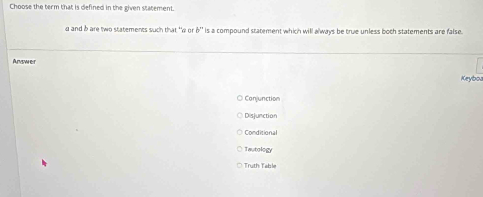 Choose the term that is defined in the given statement.
a and b are two statements such that “ a or b'' is a compound statement which will always be true unless both statements are false.
Answer
Keyboa
Conjunction
Disjunction
Conditional
Tautology
Truth Table