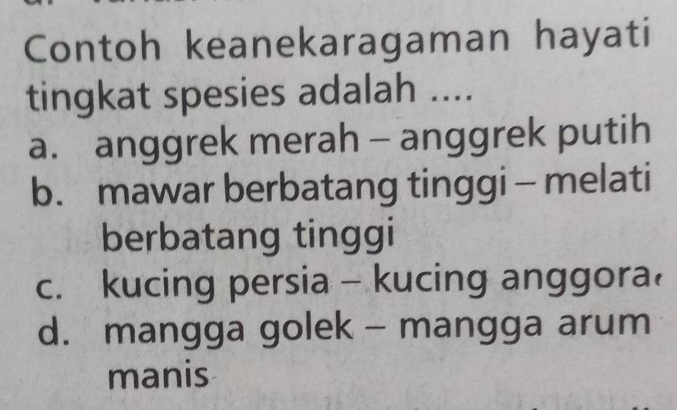 Contoh keanekaragaman hayati
tingkat spesies adalah ....
a. anggrek merah - anggrek putih
b. mawar berbatang tinggi - melati
berbatang tinggi
c. kucing persia - kucing anggora
d. mangga golek - mangga arum
manis