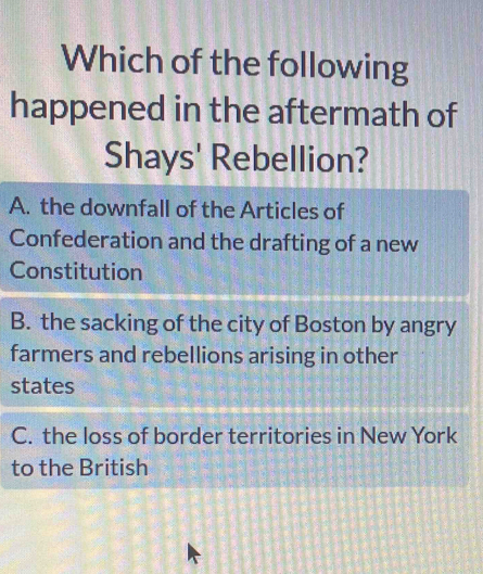 Which of the following
happened in the aftermath of
Shays' Rebellion?
A. the downfall of the Articles of
Confederation and the drafting of a new
Constitution
B. the sacking of the city of Boston by angry
farmers and rebellions arising in other
states
C. the loss of border territories in New York
to the British