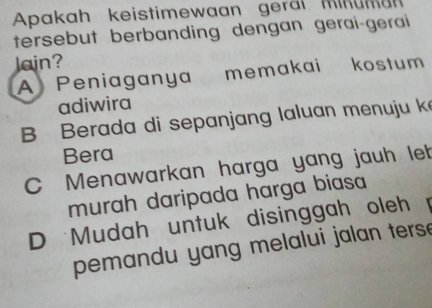 Apakah keistimewaan geral Minuman
tersebut berbanding dengan gerai-gerai 
Jain?
A Peniaganya memakai kostum
adiwira
Berada di sepanjang laluan menuju k
Bera
C Menawarkan harga yang jauh let
murah daripada harga biasa
D Mudah untuk disinggah oleh .
pemandu yang melalui jalan ters