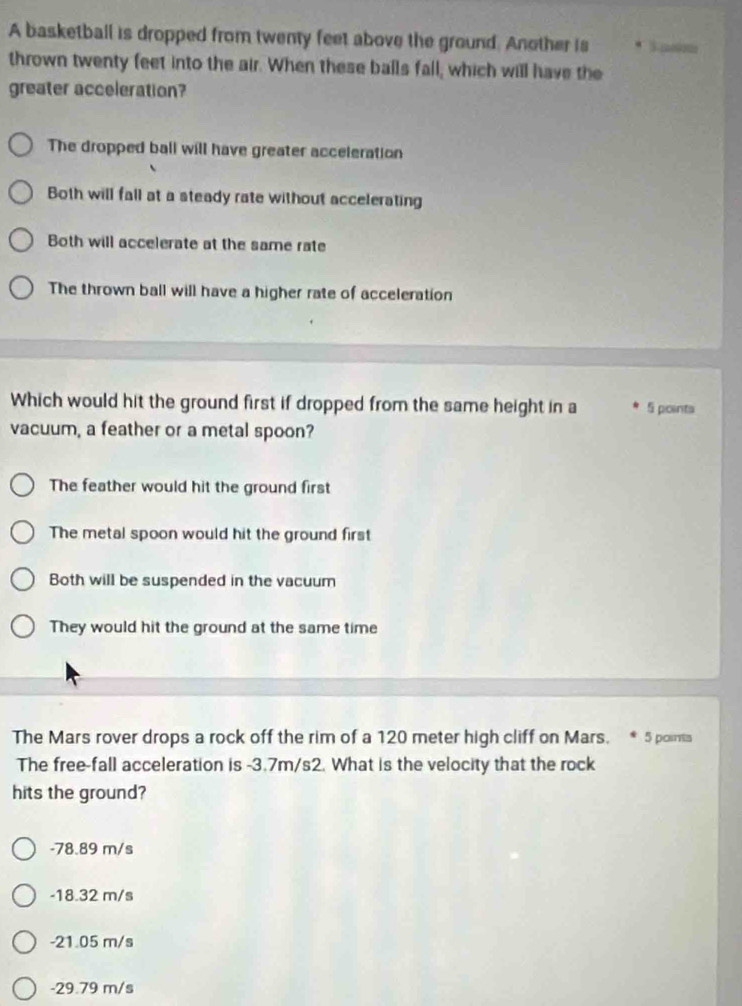 A basketball is dropped from twenty feet above the ground. Another is * Sasm
thrown twenty feet into the air. When these balls fall; which will have the
greater acceleration?
The dropped ball will have greater acceleration
Both will fall at a steady rate without accelerating
Both will accelerate at the same rate
The thrown ball will have a higher rate of acceleration
Which would hit the ground first if dropped from the same height in a 5 points
vacuum, a feather or a metal spoon?
The feather would hit the ground first
The metal spoon would hit the ground first
Both will be suspended in the vacuum
They would hit the ground at the same time
The Mars rover drops a rock off the rim of a 120 meter high cliff on Mars. 5 poms
The free-fall acceleration is -3.7m/s2. What is the velocity that the rock
hits the ground?
-78.89 m/s
-18.32 m/s
-21.05 m/s
-29.79 m/s