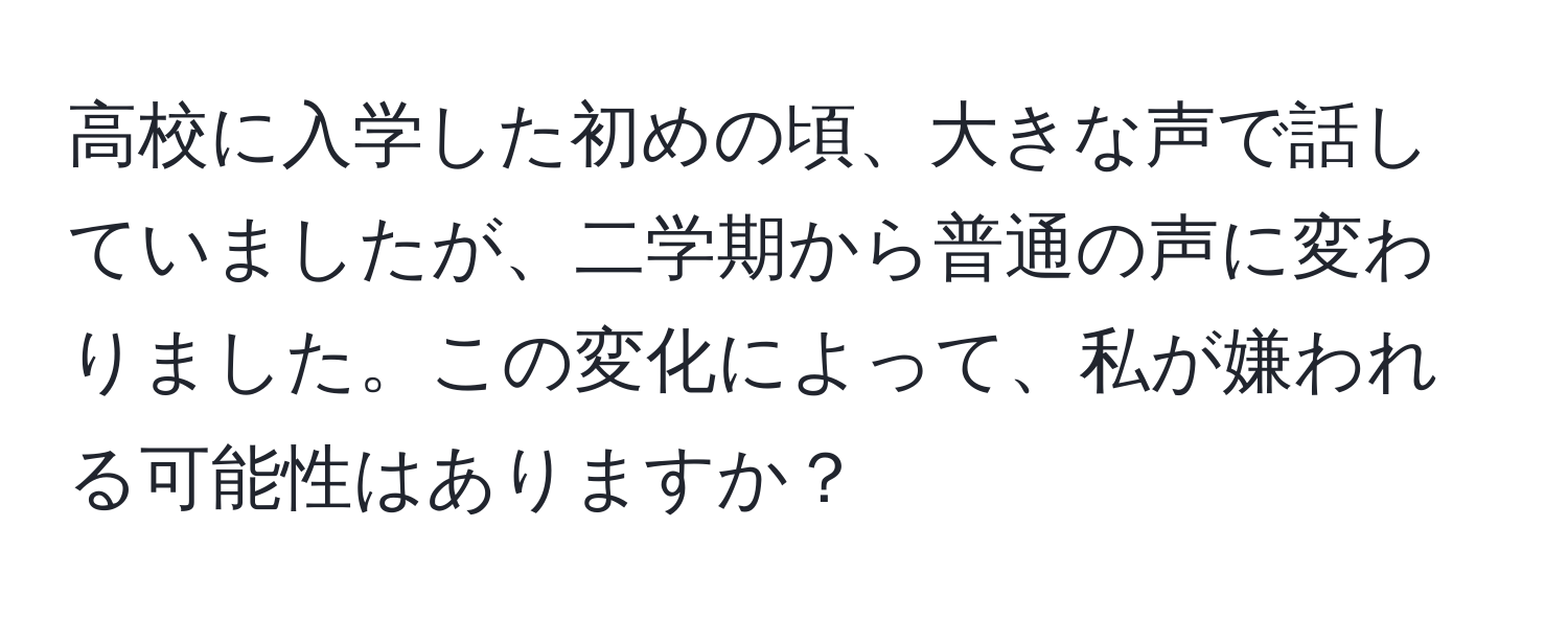 高校に入学した初めの頃、大きな声で話していましたが、二学期から普通の声に変わりました。この変化によって、私が嫌われる可能性はありますか？