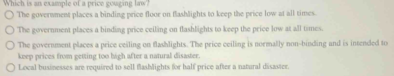 Which is an example of a price gouging law?
The government places a binding price floor on flashlights to keep the price low at all times.
The government places a binding price ceiling on flashlights to keep the price low at all times.
The government places a price ceiling on flashlights. The price ceiling is normally non-binding and is intended to
keep prices from getting too high after a natural disaster.
Local businesses are required to sell flashlights for half price after a natural disaster.