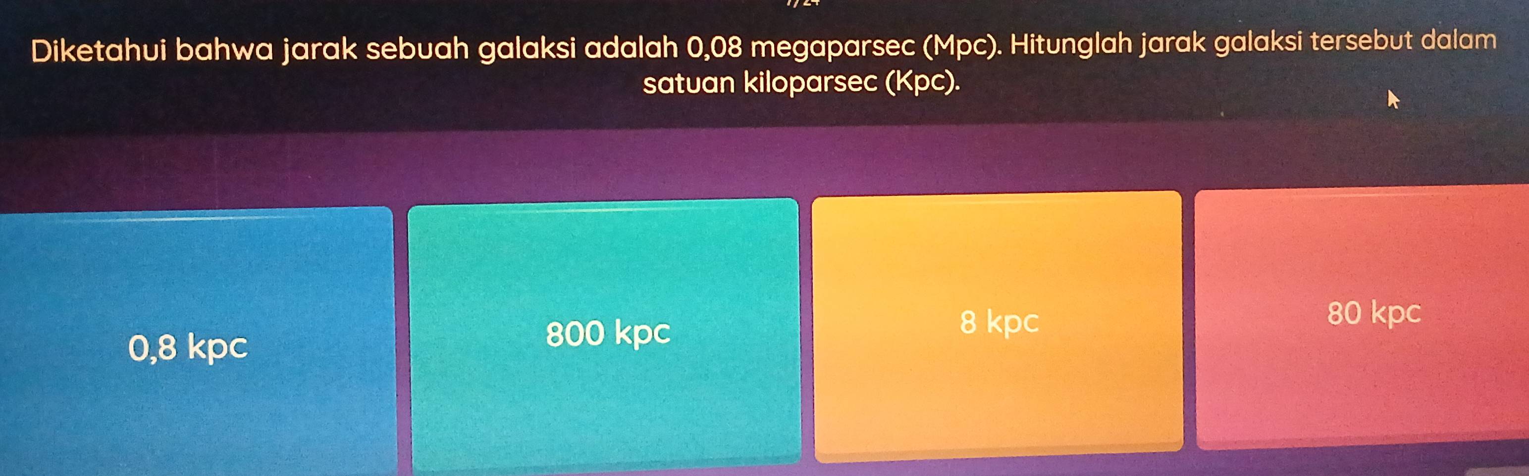 Diketahui bahwa jarak sebuah galaksi adalah 0,08 megaparsec (Mpc). Hitunglah jarak galaksi tersebut dalam
satuan kiloparsec (Kpc).
0,8 kpc 800 kpc
8 kpc 80 kpc