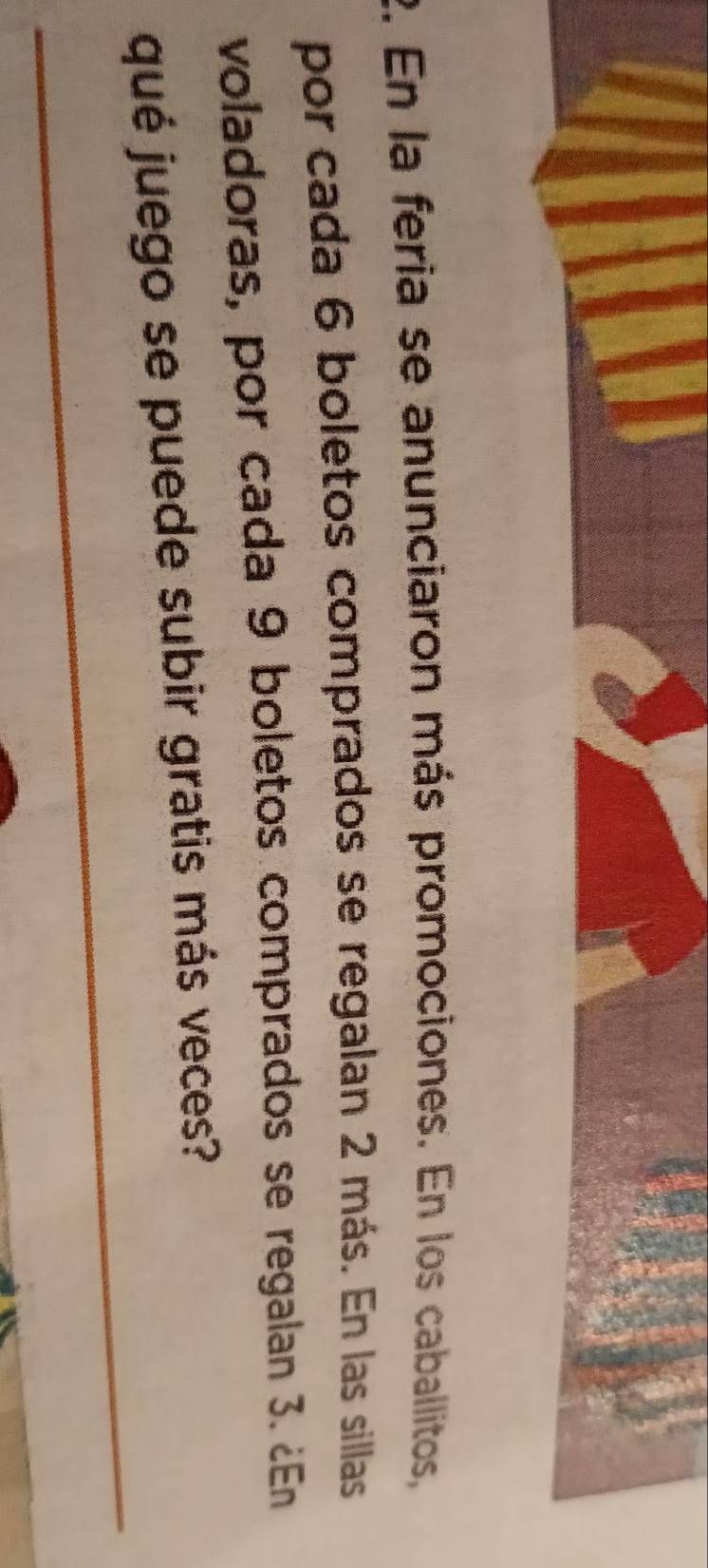 En la feria se anunciaron más promociones. En los caballitos, 
por cada 6 boletos comprados se regalan 2 más. En las sillas 
voladoras, por cada 9 boletos comprados se regalan 3. ¿En 
qué juego se puede subir gratis más veces?