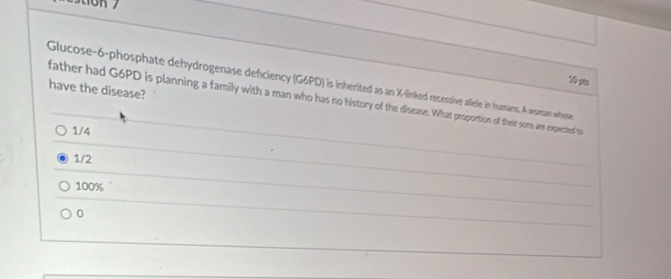 tion /
10 gao
Glucose-6-phosphate dehydrogenase deficiency (G6PD) is inherited as an X -linked recessive allele in humans. A vaman wtrose
have the disease?
father had G6PD is planning a family with a man who has no history of the disease. What proportion of their soes are expected to
1/4
1/2
100%
0