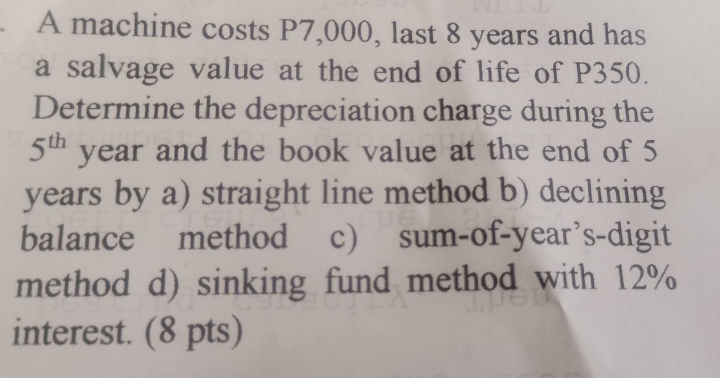 A machine costs P7,000, last 8 years and has 
a salvage value at the end of life of P350. 
Determine the depreciation charge during the
5^(th) year and the book value at the end of 5
years by a) straight line method b) declining 
balance method c) sum-of-year’s-digit 
method d) sinking fund method with 12%
interest. (8 pts)