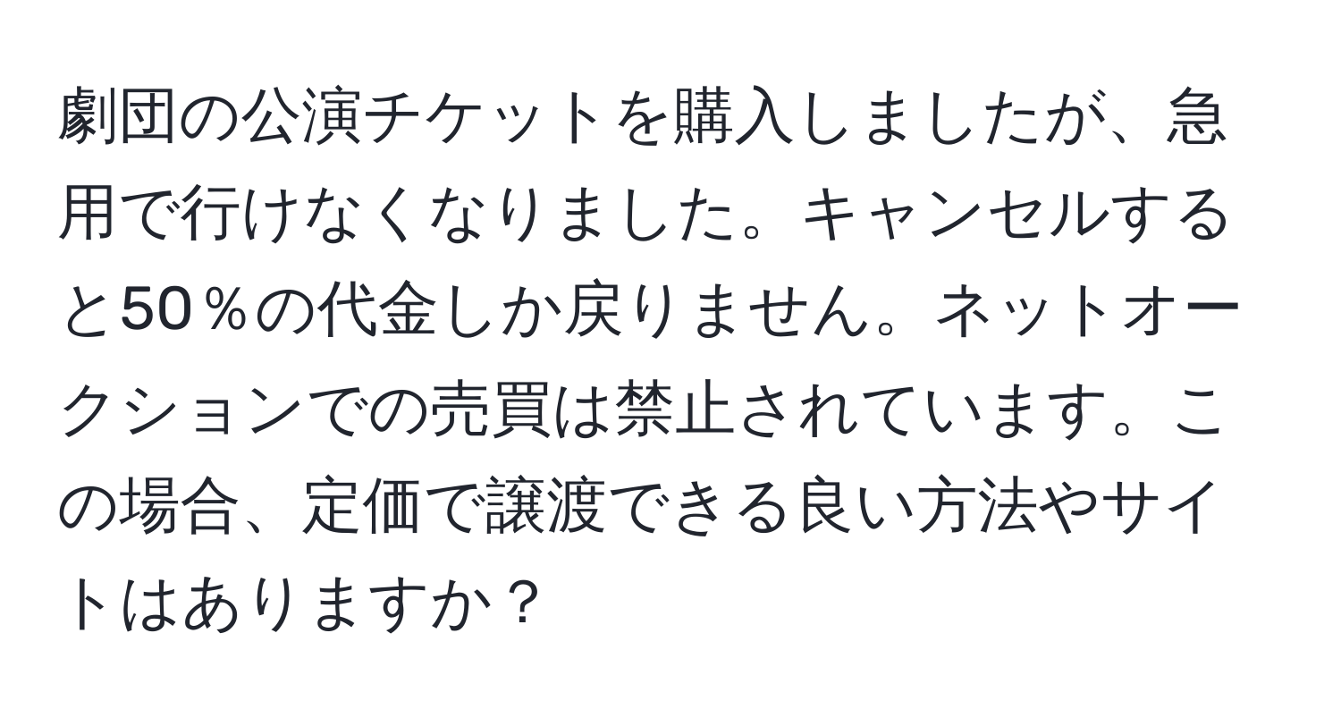 劇団の公演チケットを購入しましたが、急用で行けなくなりました。キャンセルすると50％の代金しか戻りません。ネットオークションでの売買は禁止されています。この場合、定価で譲渡できる良い方法やサイトはありますか？