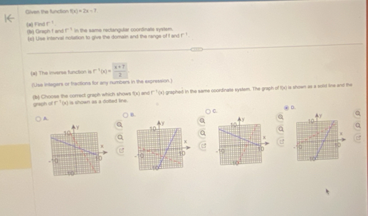 Given the function f(x)=2x-7
(a) Find r^(-1)
(b) Graph f and r^(-1) In the same rectangular coordinate system.
(c) Uise interval notation to give the domain and the range of f and r^(-1). 
(a) The inverse function is r^(-1)(x)= ((x+7))/2 
(Use integers or fractions for any numbers in the expression.)
(b) Choose the correct graph which shows is shown as a dotted line. and f^(-1)(x) graphed in the same coordinate system. The graph of f(x) is shown as a solid line and the
f(x)
graph of r^(-1)(x)
D.
C.
B.
A.