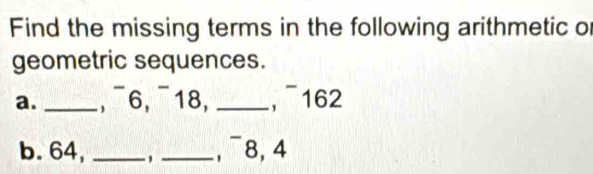 Find the missing terms in the following arithmetic of 
geometric sequences. 
a. _−, ¯6, ¯18, _,¯162 
b. 64, _, _, ¯8, 4