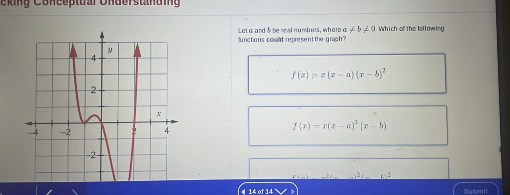 cking Conceptual Understanding
Let a and b be real numbers, where a!= b!= 0. Which of the following
functions could represent the graph?
f(x)=x(x-a)(x-b)^2
f(x)=x(x-a)^3(x-b)
2 2
14 of 14 Submit