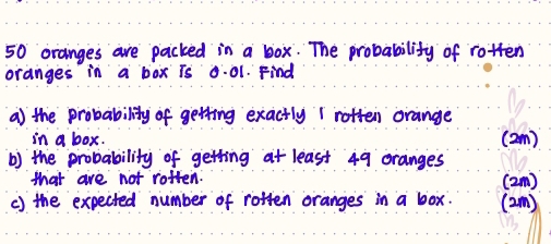 50 oranges are packed in a box. The probability of rotten 
oranges in a box is 0.01. Find 
a) the probability of getting exactly 1 rotten orange 
in a box. (2m) 
b) the probability of getting at least 49 oranges 
that are not rotten. (2m) 
c) the expected number of rotten oranges in a box. (2m)