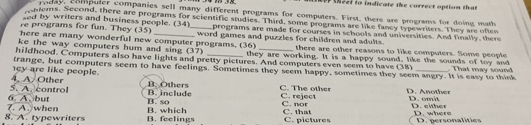 1 3 8. wer sheet to indicate the correct option that
Today, computer companies sell many different programs for computers. First, there are programs for doing math
roblems. Second, there are programs for scientific studies. Third, some programs are like fancy typewriters. They are ofter
sed by writers and business people. (34) programs are made for courses in schools and universities. And finally, there
re programs for fun. They (35) _word games and puzzles for children and adults.
here are many wonderful new computer programs, (36) there are other reasons to like computers. Some people
ke the way computers hum and sing (37) they are working. It is a happy sound, like the sounds of toy and
hildhood. Computers also have lights and pretty pictures. And computers even seem to have (38) . That may sound
trange, but computers seem to have feelings. Sometimes they seem happy, sometimes they seem angry. It is easy to think
ey are like people.
4. A Other B. Others C. The other D. Another
5. A. control B. include C. reject D. omit
6. A、but B. so C. nor D. either
7. A. when B. which C. that D. where
8. A. typewriters B. feelings C. pictures D. personalities