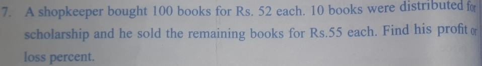 A shopkeeper bought 100 books for Rs. 52 each. 10 books were distributed for 
scholarship and he sold the remaining books for Rs.55 each. Find his profit ( 
loss percent.