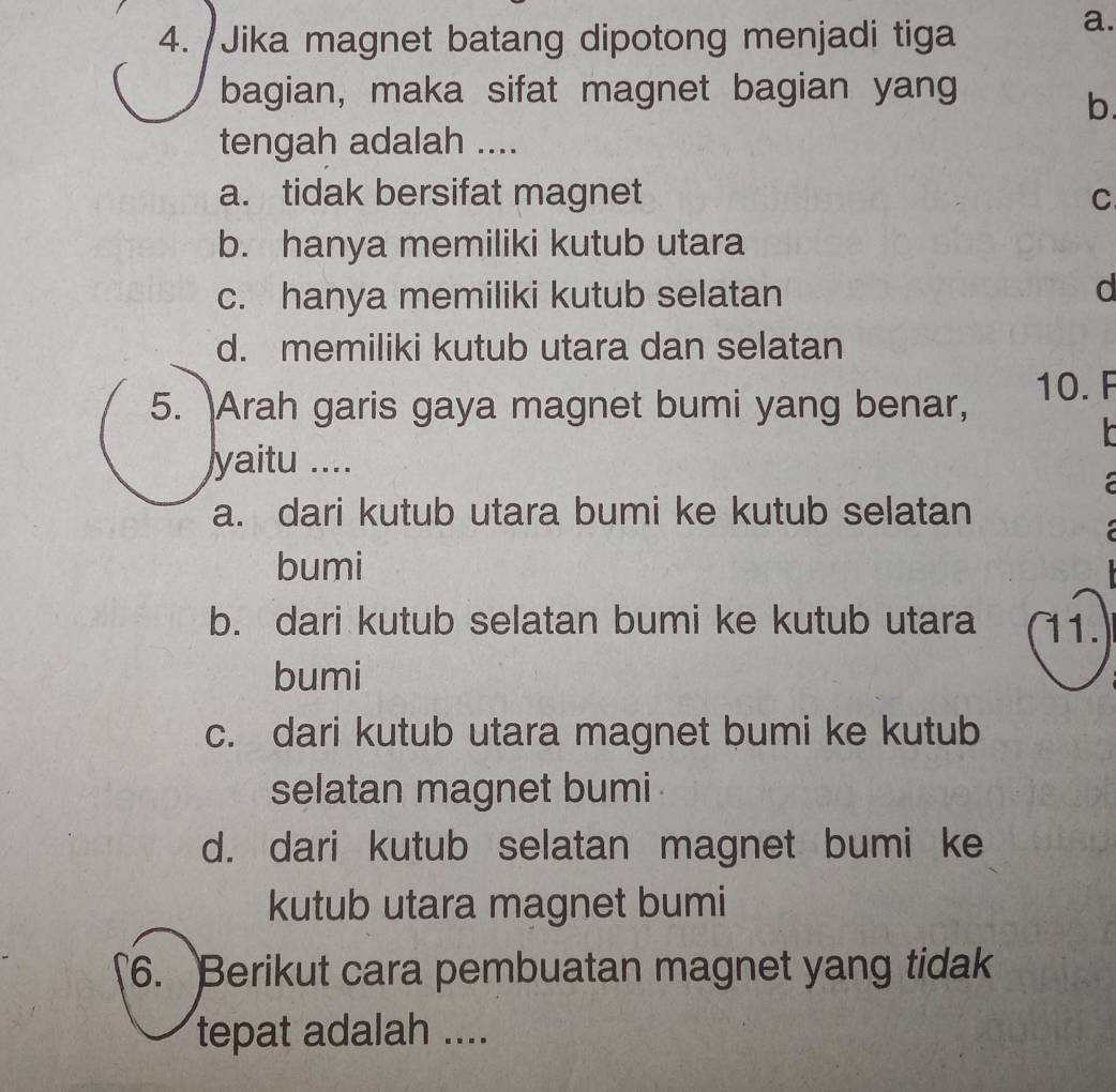 Jika magnet batang dipotong menjadi tiga
a.
bagian, maka sifat magnet bagian yang
b.
tengah adalah ....
a. tidak bersifat magnet C
b. hanya memiliki kutub utara
c. hanya memiliki kutub selatan
d
d. memiliki kutub utara dan selatan
5. Arah garis gaya magnet bumi yang benar, 10. F
yaitu ....
a. dari kutub utara bumi ke kutub selatan
bumi
b. dari kutub selatan bumi ke kutub utara 11.
bumi
c. dari kutub utara magnet bumi ke kutub
selatan magnet bumi
d. dari kutub selatan magnet bumi ke
kutub utara magnet bumi
6. Berikut cara pembuatan magnet yang tidak
tepat adalah ....